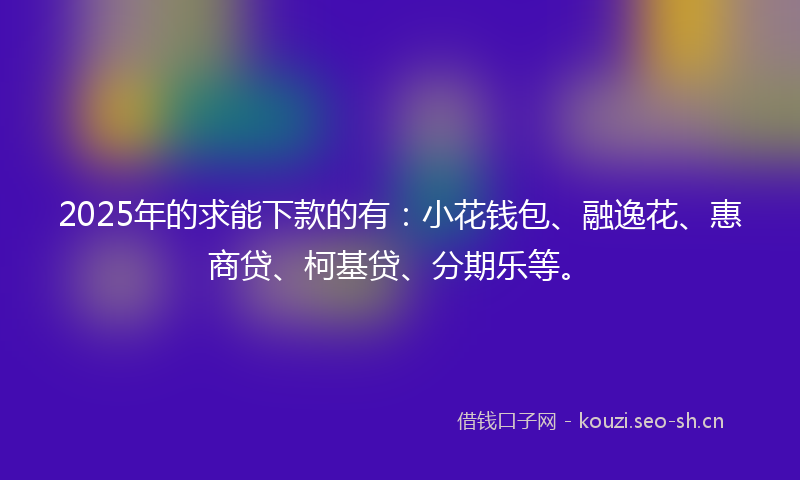 2025年的求能下款的有：小花钱包、融逸花、惠商贷、柯基贷、分期乐等。