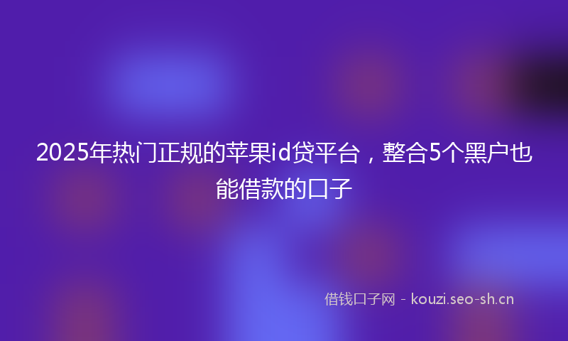 2025年热门正规的苹果id贷平台,整合5个黑户也能借款的口子