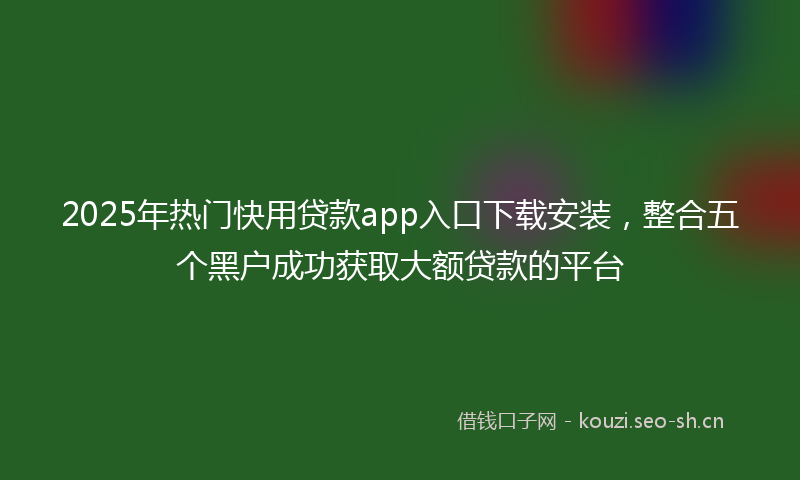 2025年热门快用贷款app入口下载安装，整合五个黑户成功获取大额贷款的平台