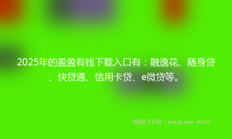 2025年的盈盈有钱下载入口有：融逸花、随身贷、快贷通、信用卡贷、e微贷等。