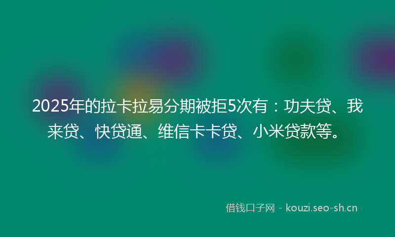 2025年的拉卡拉易分期被拒5次有：功夫贷、我来贷、快贷通、维信卡卡贷、小米贷款等。