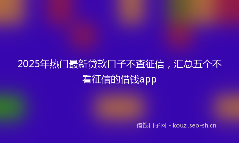 2025年热门最新贷款口子不查征信，汇总五个不看征信的借钱app