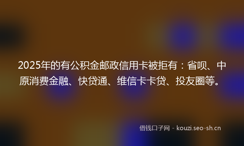 2025年的有公积金邮政信用卡被拒有：省呗、中原消费金融、快贷通、维信卡卡贷、投友圈等。