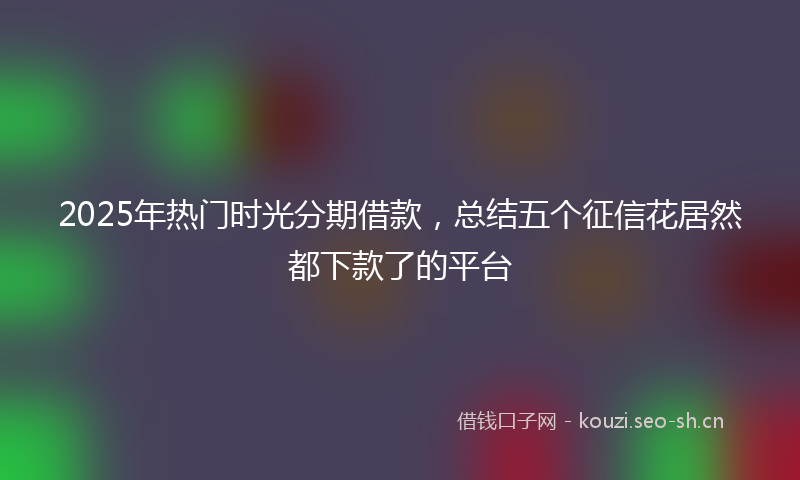 2025年热门时光分期借款，总结五个征信花居然都下款了的平台