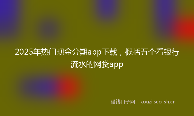 2025年热门现金分期app下载，概括五个看银行流水的网贷app