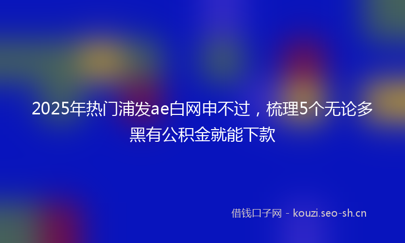 2025年热门浦发ae白网申不过，梳理5个无论多黑有公积金就能下款