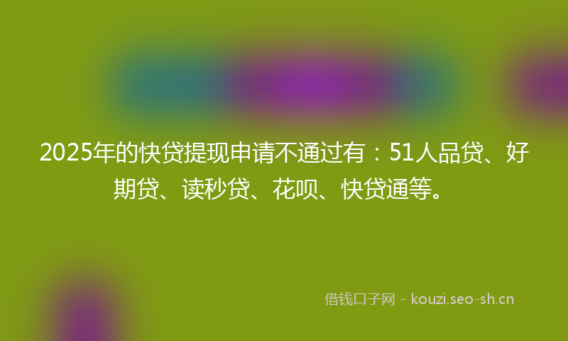 2025年的快贷提现申请不通过有：51人品贷、好期贷、读秒贷、花呗、快贷通等。