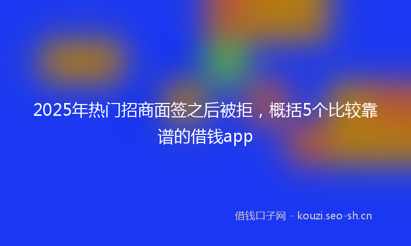 2025年热门招商面签之后被拒，概括5个比较靠谱的借钱app