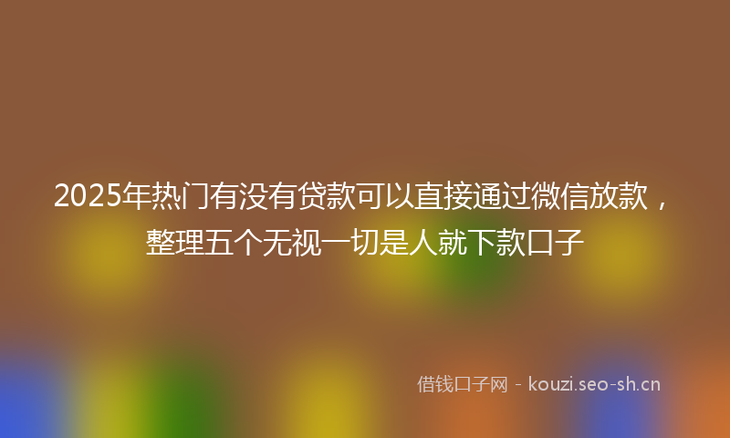 2025年热门有没有贷款可以直接通过微信放款，整理五个无视一切是人就下款口子