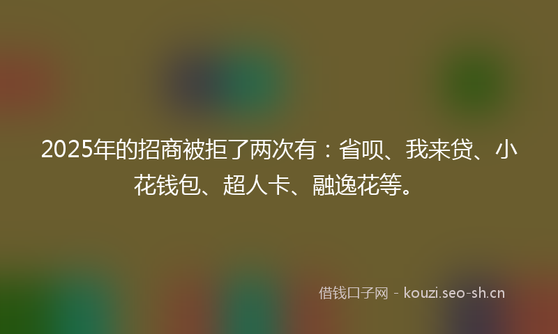 2025年的招商被拒了两次有：省呗、我来贷、小花钱包、超人卡、融逸花等。
