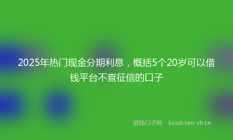 2025年热门现金分期利息，概括5个20岁可以借钱平台不查征信的口子