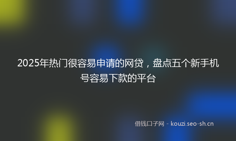 2025年热门很容易申请的网贷，盘点五个新手机号容易下款的平台