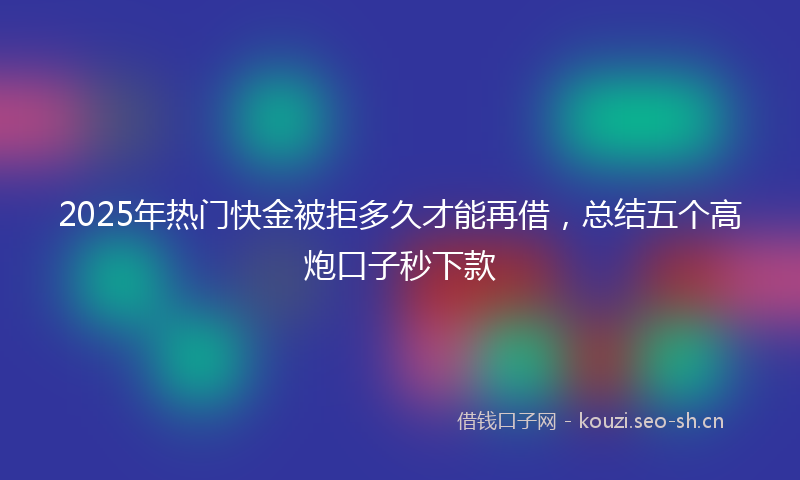 2025年热门快金被拒多久才能再借，总结五个高炮口子秒下款