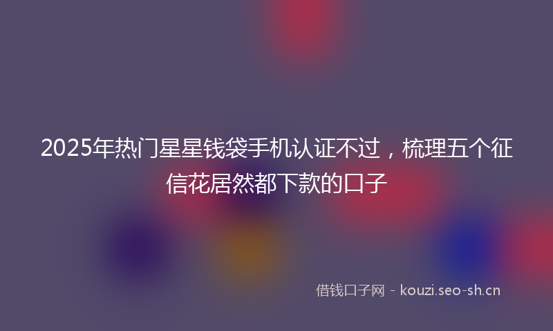 2025年热门星星钱袋手机认证不过，梳理五个征信花居然都下款的口子