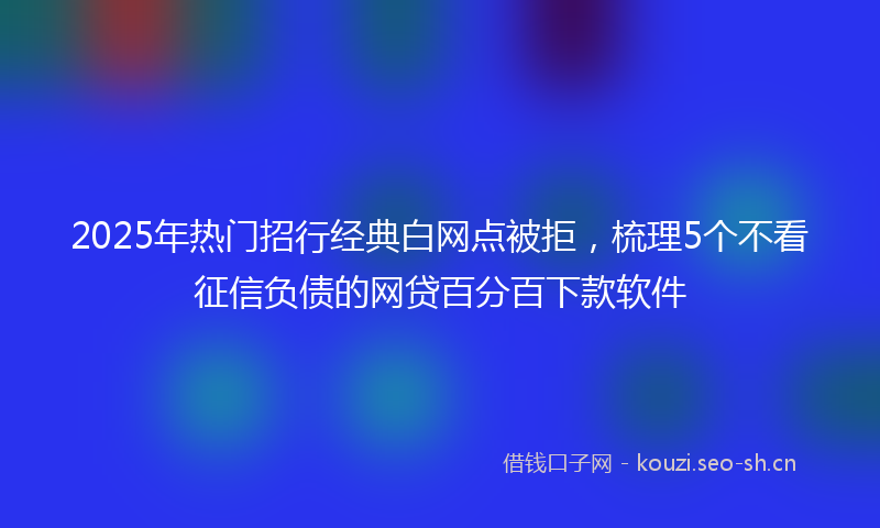 2025年热门招行经典白网点被拒，梳理5个不看征信负债的网贷百分百下款软件