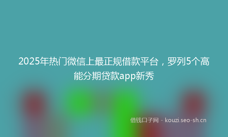 2025年热门微信上最正规借款平台，罗列5个高能分期贷款app新秀