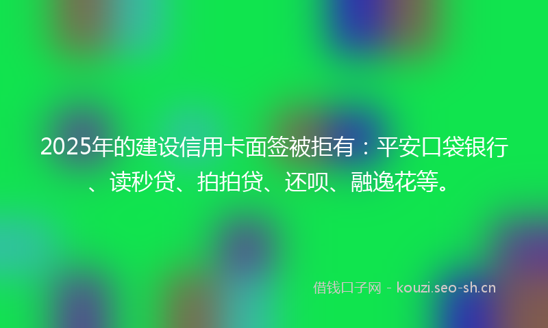 2025年的建设信用卡面签被拒有：平安口袋银行、读秒贷、拍拍贷、还呗、融逸花等。