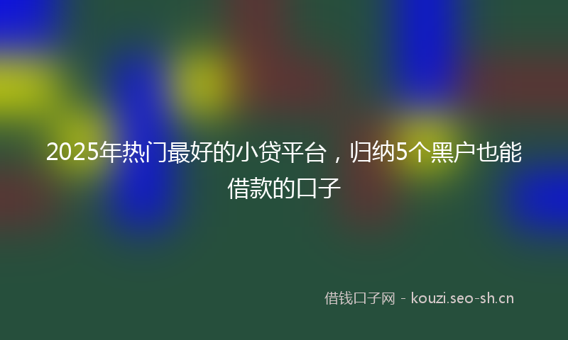 2025年热门最好的小贷平台，归纳5个黑户也能借款的口子
