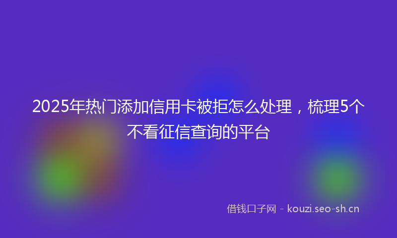 2025年热门添加信用卡被拒怎么处理，梳理5个不看征信查询的平台