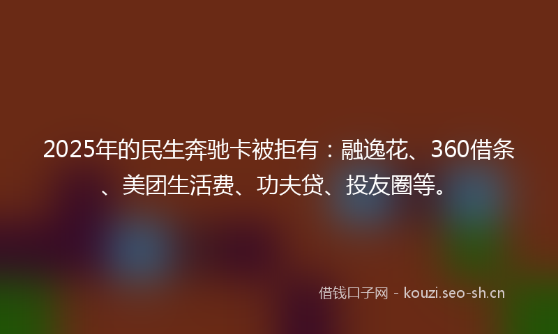 2025年的民生奔驰卡被拒有：融逸花、360借条、美团生活费、功夫贷、投友圈等。