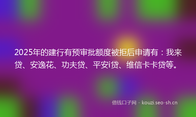 2025年的建行有预审批额度被拒后申请有：我来贷、安逸花、功夫贷、平安i贷、维信卡卡贷等。