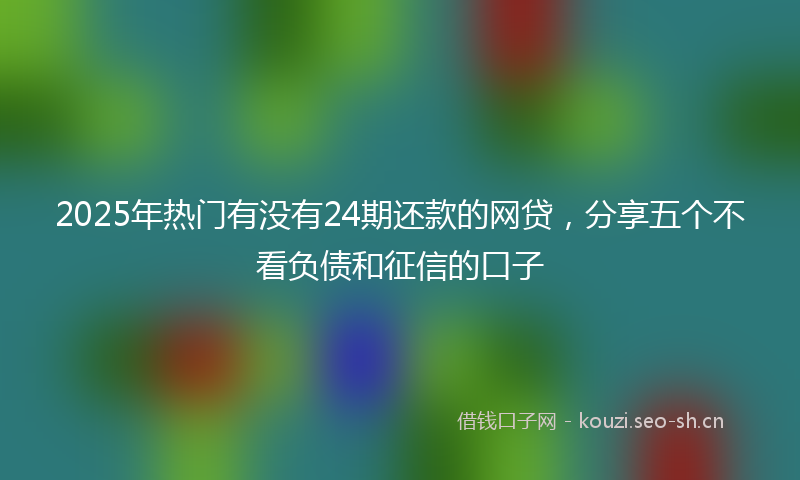 2025年热门有没有24期还款的网贷，分享五个不看负债和征信的口子