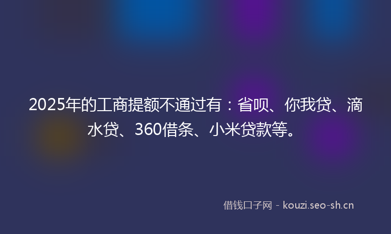 2025年的工商提额不通过有：省呗、你我贷、滴水贷、360借条、小米贷款等。