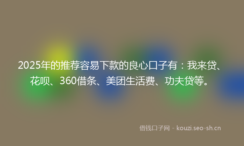 2025年的推荐容易下款的良心口子有：我来贷、花呗、360借条、美团生活费、功夫贷等。