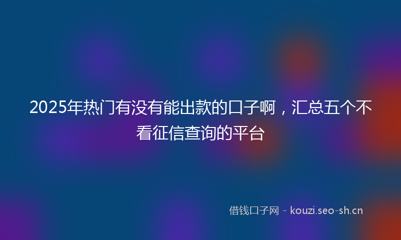 2025年热门有没有能出款的口子啊，汇总五个不看征信查询的平台