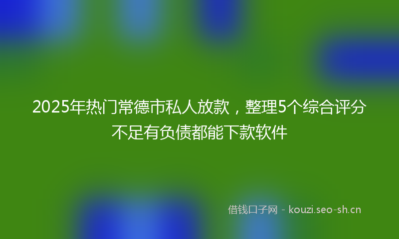 2025年热门常德市私人放款，整理5个综合评分不足有负债都能下款软件