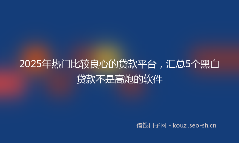 2025年热门比较良心的贷款平台，汇总5个黑白贷款不是高炮的软件