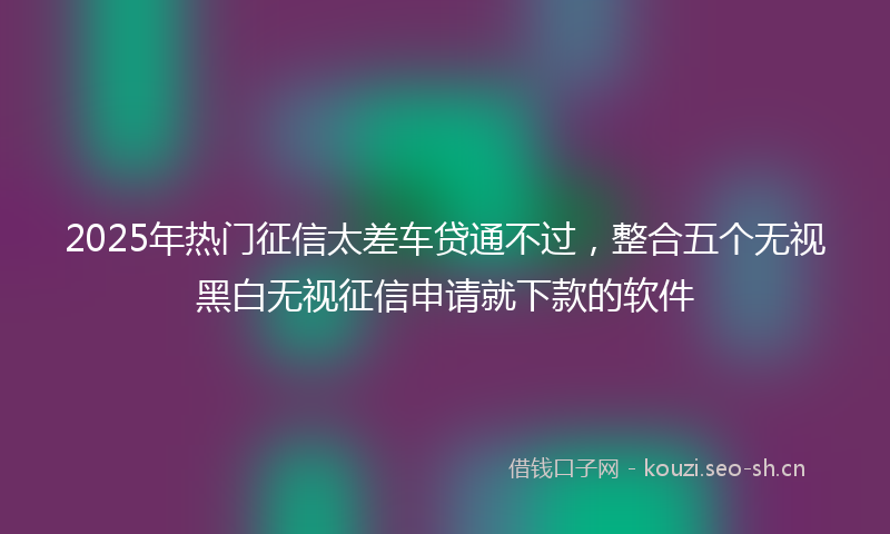 2025年热门征信太差车贷通不过，整合五个无视黑白无视征信申请就下款的软件