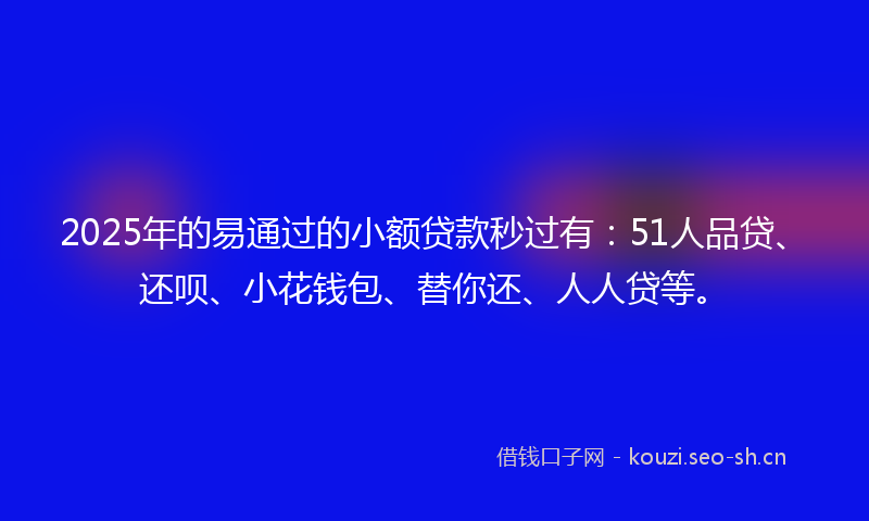 2025年的易通过的小额贷款秒过有：51人品贷、还呗、小花钱包、替你还、人人贷等。