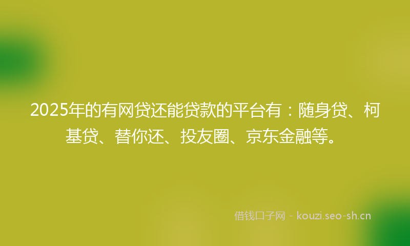 2025年的有网贷还能贷款的平台有：随身贷、柯基贷、替你还、投友圈、京东金融等。