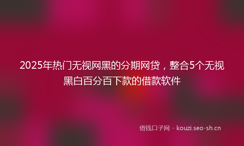 2025年热门无视网黑的分期网贷，整合5个无视黑白百分百下款的借款软件