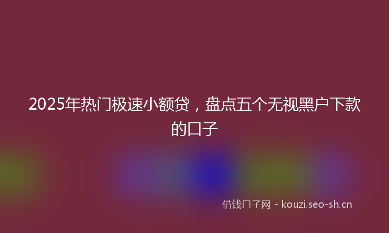 2025年热门极速小额贷，盘点五个无视黑户下款的口子