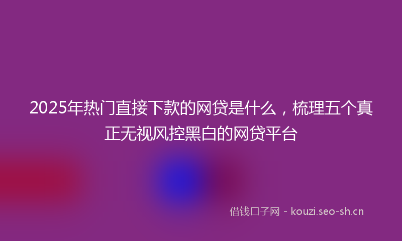 2025年热门直接下款的网贷是什么，梳理五个真正无视风控黑白的网贷平台