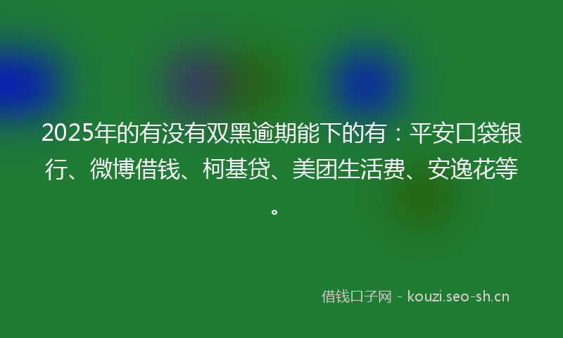 2025年的有没有双黑逾期能下的有：平安口袋银行、微博借钱、柯基贷、美团生活费、安逸花等。