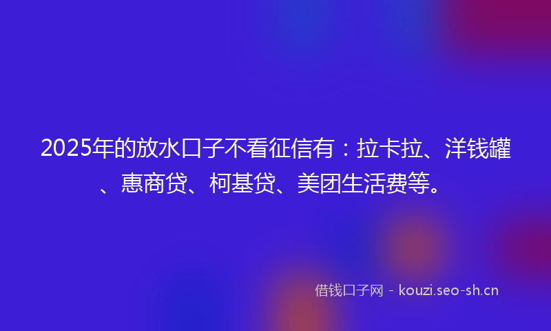 2025年的放水口子不看征信有：拉卡拉、洋钱罐、惠商贷、柯基贷、美团生活费等。