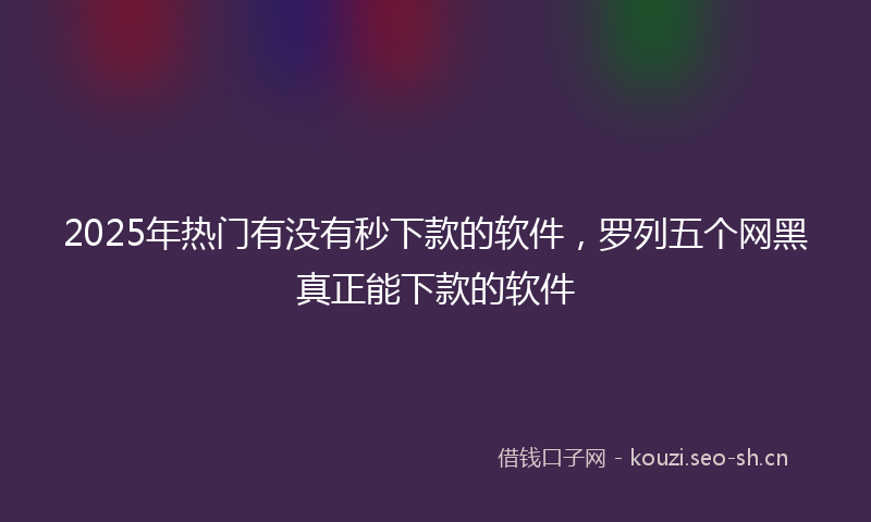 2025年热门有没有秒下款的软件，罗列五个网黑真正能下款的软件