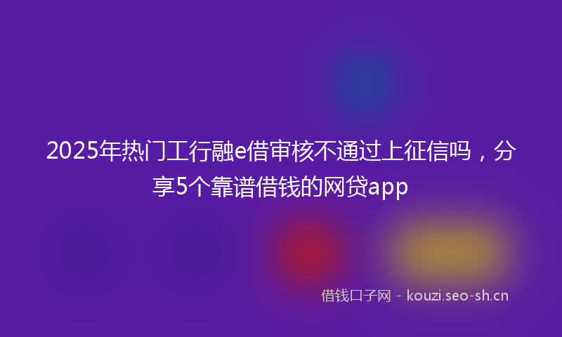 2025年热门工行融e借审核不通过上征信吗，分享5个靠谱借钱的网贷app