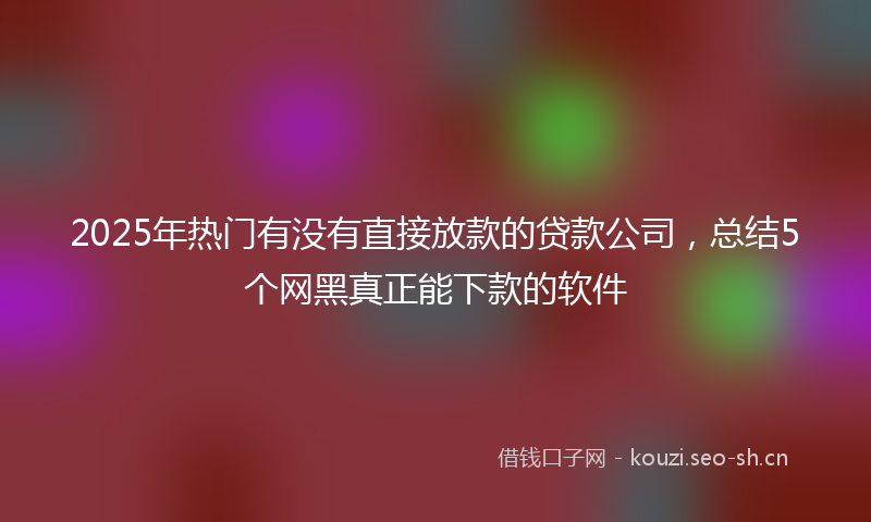 2025年热门有没有直接放款的贷款公司，总结5个网黑真正能下款的软件