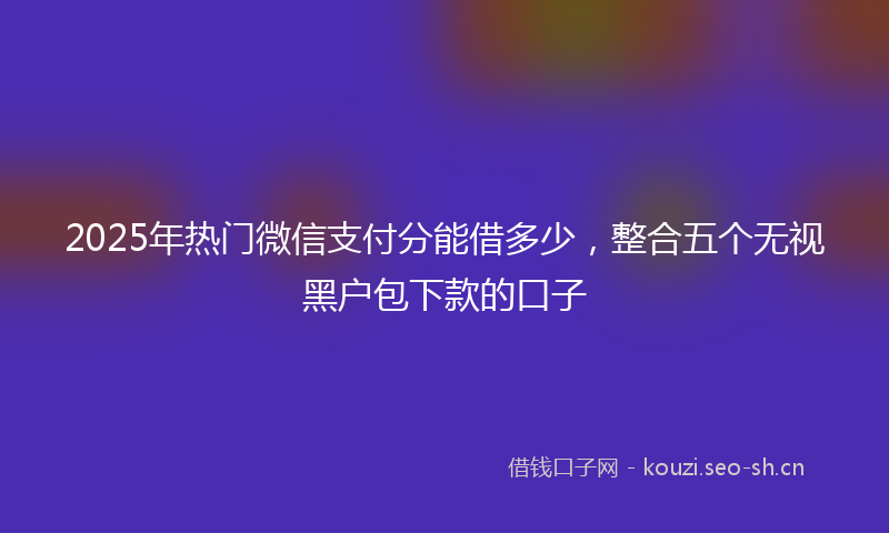 2025年热门微信支付分能借多少，整合五个无视黑户包下款的口子