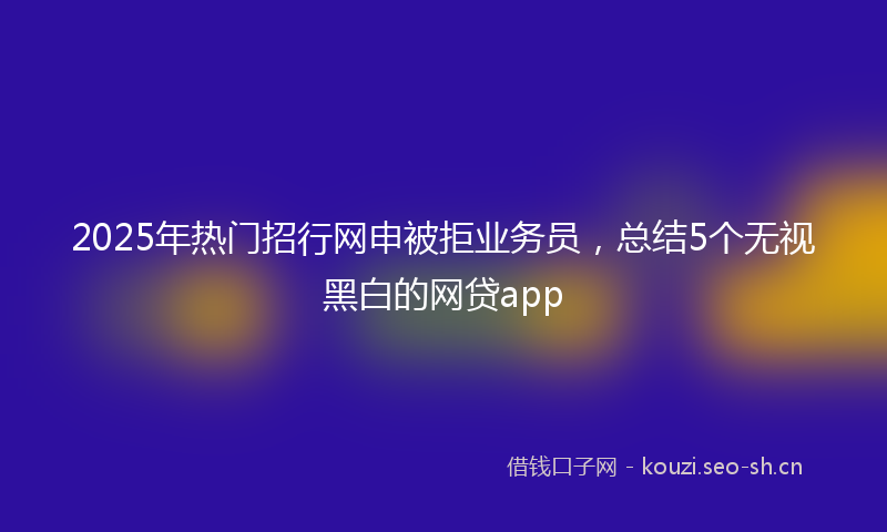 2025年热门招行网申被拒业务员，总结5个无视黑白的网贷app