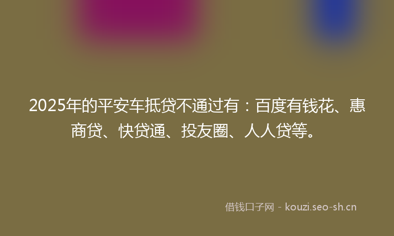 2025年的平安车抵贷不通过有：百度有钱花、惠商贷、快贷通、投友圈、人人贷等。