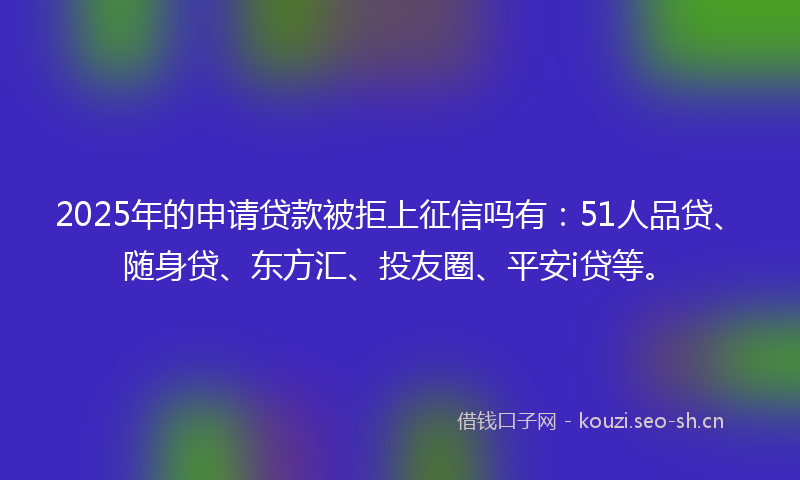2025年的申请贷款被拒上征信吗有：51人品贷、随身贷、东方汇、投友圈、平安i贷等。