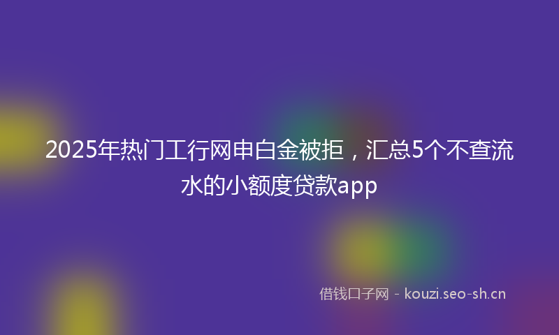 2025年热门工行网申白金被拒，汇总5个不查流水的小额度贷款app
