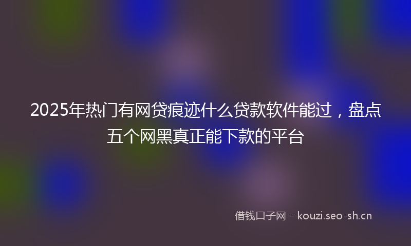 2025年热门有网贷痕迹什么贷款软件能过，盘点五个网黑真正能下款的平台
