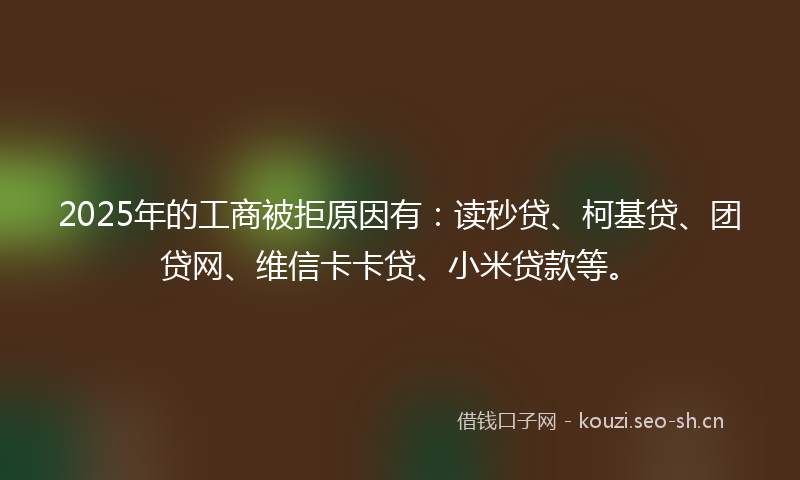 2025年的工商被拒原因有：读秒贷、柯基贷、团贷网、维信卡卡贷、小米贷款等。