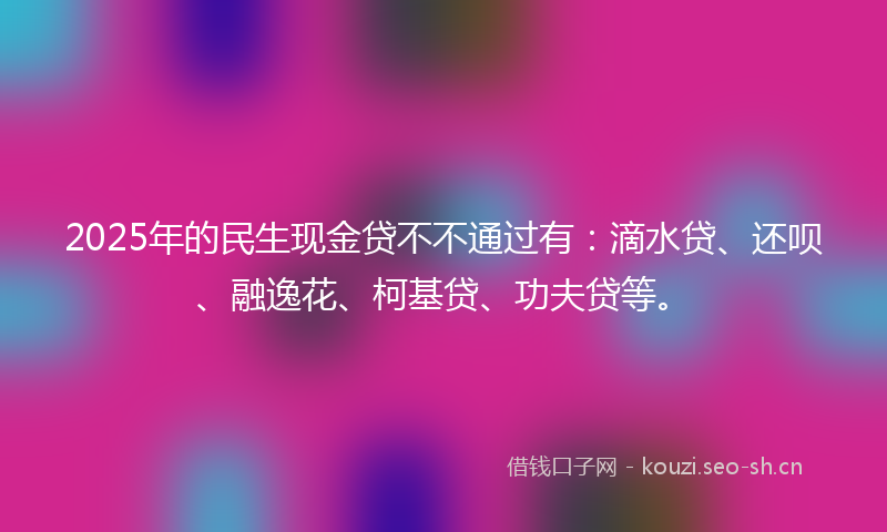 2025年的民生现金贷不不通过有:滴水贷、还呗、融逸花、柯基贷、功夫贷等。